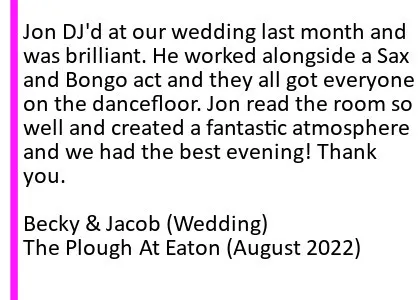 Plough Aug 2022 DJ Testimonial - Jon DJ'd at our wedding last month and was brilliant. He worked alongside a Sax and Bongo act and they all got everyone on the dancefloor! Jon read the room so well and created a fantastic atmosphere and we had the best evening! Thank you. The Plough Wedding DJ